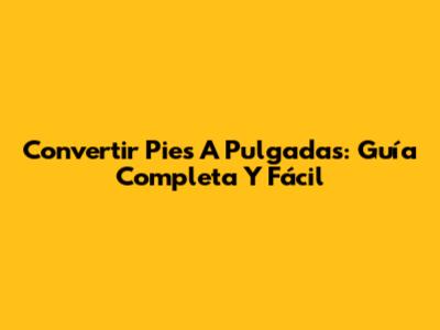Convertir Pies A Pulgadas: Guía Completa Y Fácil
